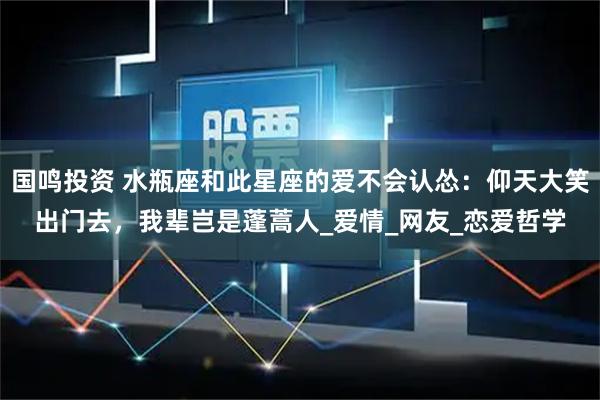 国鸣投资 水瓶座和此星座的爱不会认怂：仰天大笑出门去，我辈岂是蓬蒿人_爱情_网友_恋爱哲学