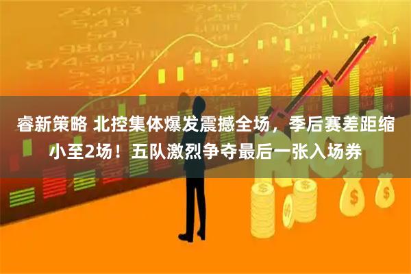睿新策略 北控集体爆发震撼全场，季后赛差距缩小至2场！五队激烈争夺最后一张入场券