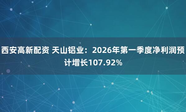 西安高新配资 天山铝业：2026年第一季度净利润预计增长107.92%