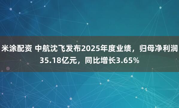 米涂配资 中航沈飞发布2025年度业绩，归母净利润35.18亿元，同比增长3.65%