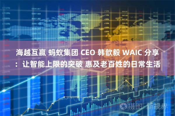海越互赢 蚂蚁集团 CEO 韩歆毅 WAIC 分享：让智能上限的突破 惠及老百姓的日常生活