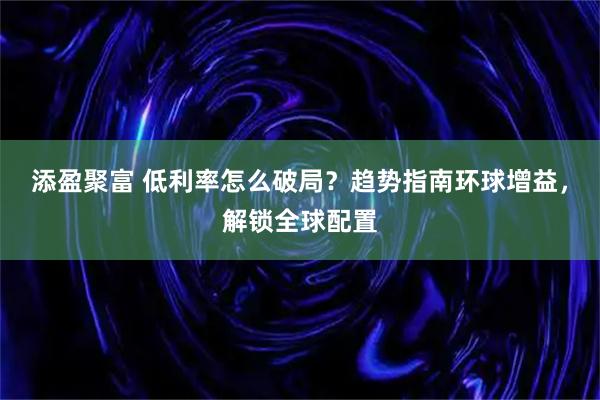 添盈聚富 低利率怎么破局？趋势指南环球增益，解锁全球配置