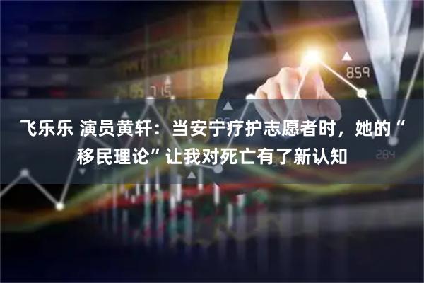 飞乐乐 演员黄轩：当安宁疗护志愿者时，她的“移民理论”让我对死亡有了新认知