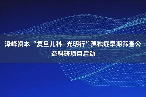 泽峰资本 “复旦儿科—光明行”孤独症早期筛查公益科研项目启动