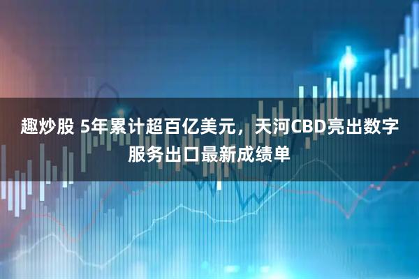趣炒股 5年累计超百亿美元，天河CBD亮出数字服务出口最新成绩单