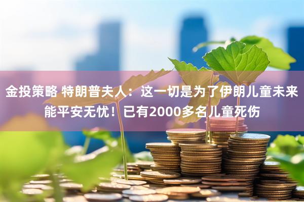 金投策略 特朗普夫人：这一切是为了伊朗儿童未来能平安无忧！已有2000多名儿童死伤