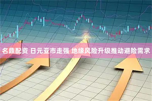 名鼎配资 日元亚市走强 地缘风险升级推动避险需求