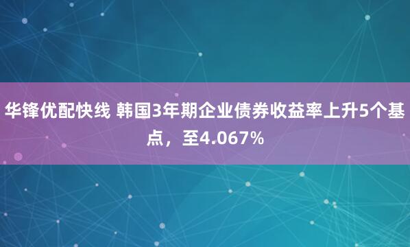 华锋优配快线 韩国3年期企业债券收益率上升5个基点，至4.067%