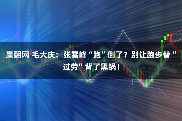 赢翻网 毛大庆:张雪峰“跑”倒了?别让跑步替“过劳”背了黑锅!