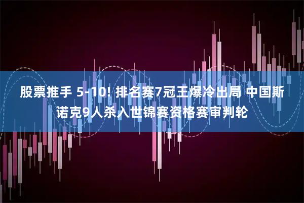 股票推手 5-10! 排名赛7冠王爆冷出局 中国斯诺克9人杀入世锦赛资格赛审判轮